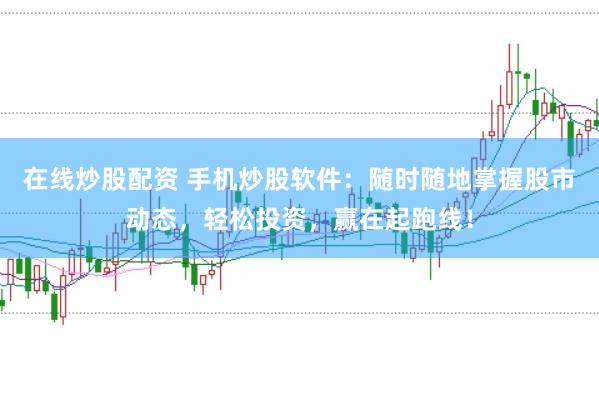 在线炒股配资 手机炒股软件：随时随地掌握股市动态，轻松投资，赢在起跑线！