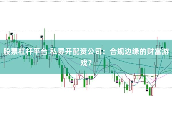 股票杠杆平台 私募开配资公司：合规边缘的财富游戏？