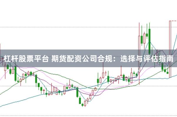 杠杆股票平台 期货配资公司合规：选择与评估指南