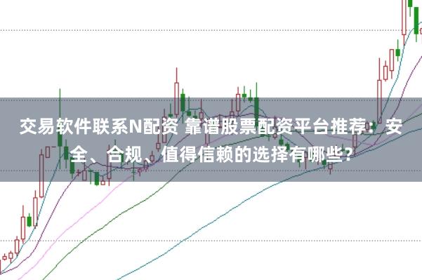 交易软件联系N配资 靠谱股票配资平台推荐：安全、合规、值得信赖的选择有哪些？