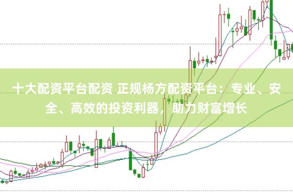 十大配资平台配资 正规杨方配资平台：专业、安全、高效的投资利器，助力财富增长