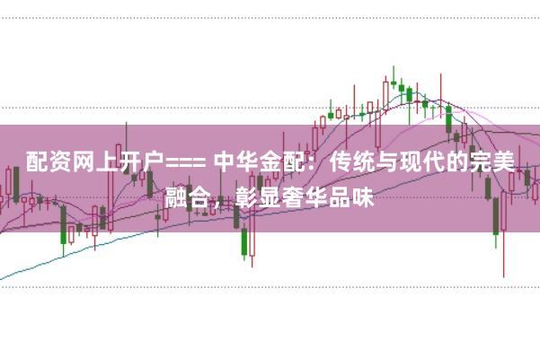 配资网上开户=== 中华金配：传统与现代的完美融合，彰显奢华品味