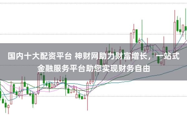 国内十大配资平台 神财网助力财富增长，一站式金融服务平台助您实现财务自由