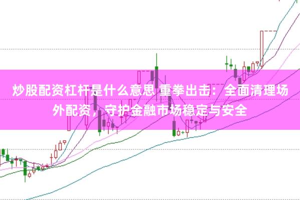 炒股配资杠杆是什么意思 重拳出击：全面清理场外配资，守护金融市场稳定与安全