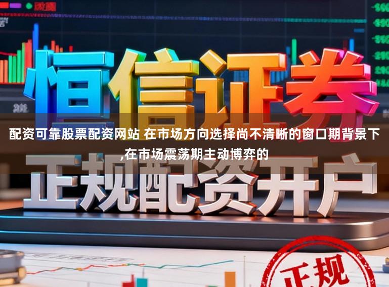 配资可靠股票配资网站 在市场方向选择尚不清晰的窗口期背景下,在市场震荡期主动博弈的