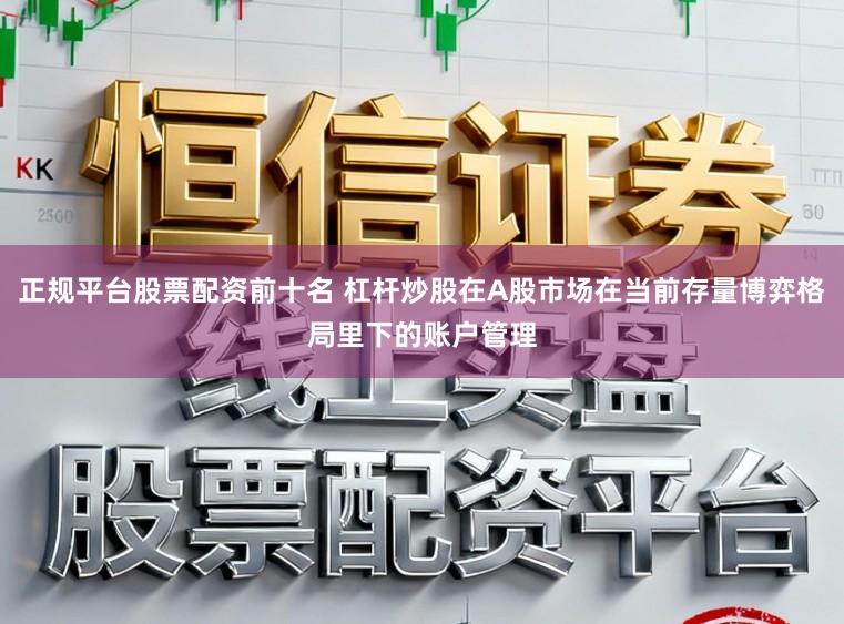 正规平台股票配资前十名 杠杆炒股在A股市场在当前存量博弈格局里下的账户管理