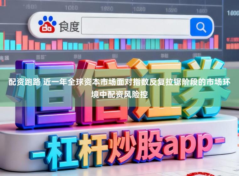 配资跑路 近一年全球资本市场面对指数反复拉锯阶段的市场环境中配资风险控