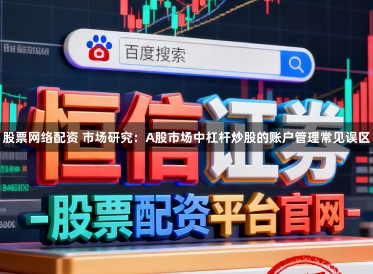 股票网络配资 市场研究：A股市场中杠杆炒股的账户管理常见误区