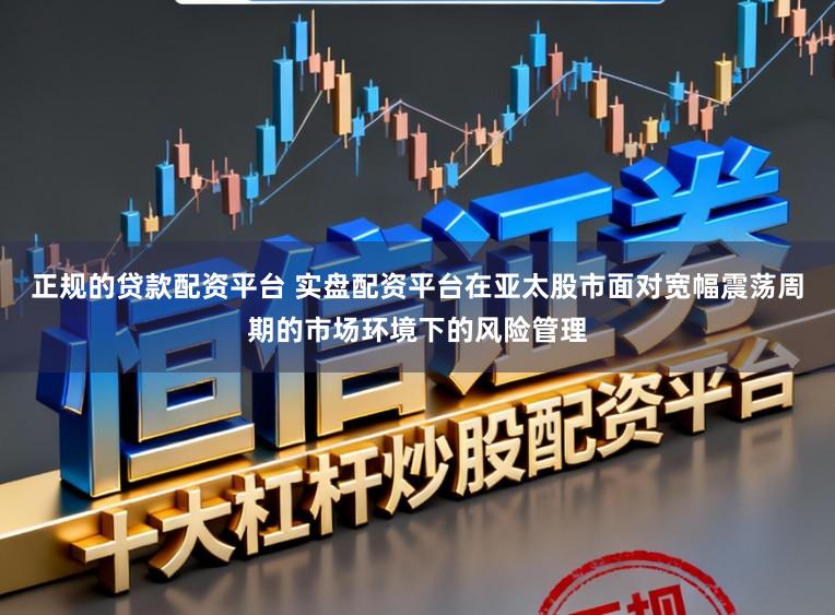 正规的贷款配资平台 实盘配资平台在亚太股市面对宽幅震荡周期的市场环境下的风险管理