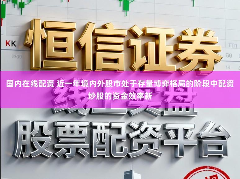 国内在线配资 近一年境内外股市处于存量博弈格局的阶段中配资炒股的资金效率新