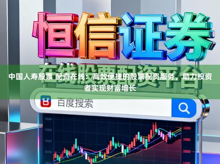 中国人寿股票 配资在线：高效便捷的股票配资服务，助力投资者实现财富增长
