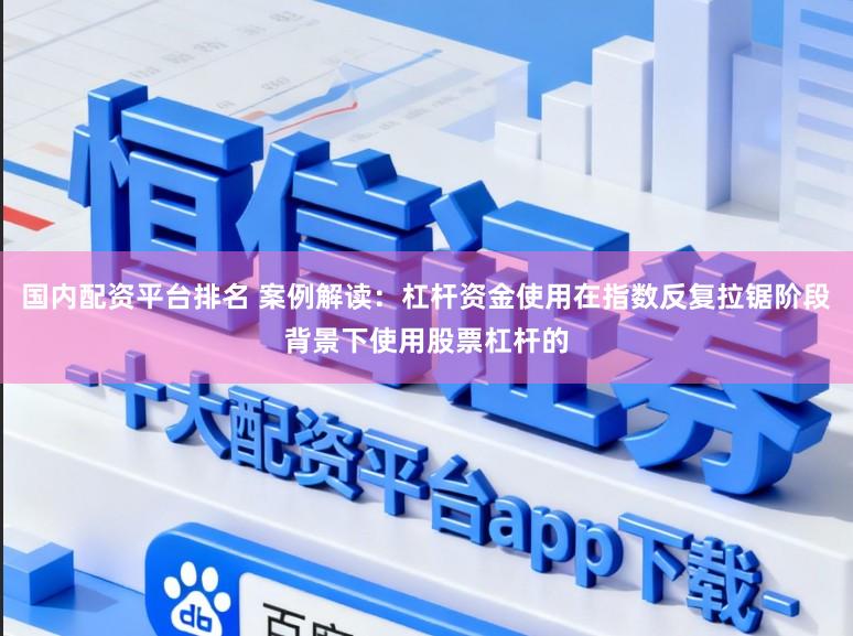 国内配资平台排名 案例解读：杠杆资金使用在指数反复拉锯阶段背景下使用股票杠杆的